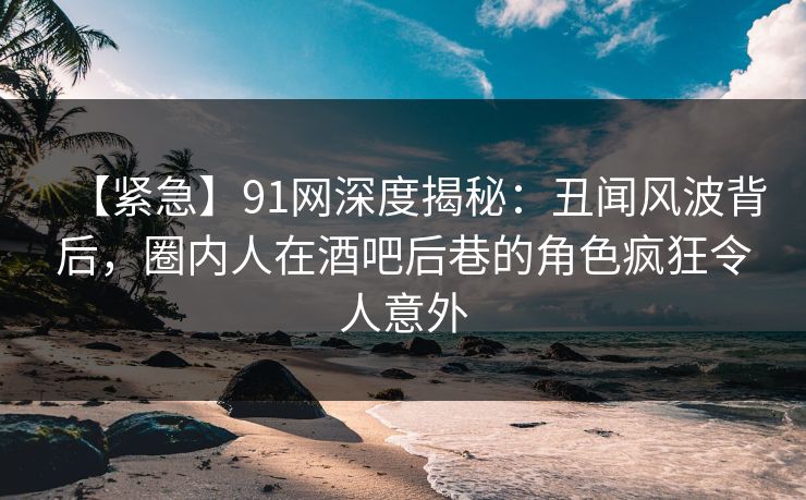 【紧急】91网深度揭秘:丑闻风波背后,圈内人在酒吧后巷的角色疯狂令人意外
