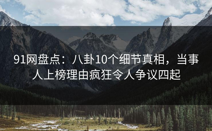 91网盘点：八卦10个细节真相，当事人上榜理由疯狂令人争议四起