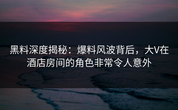 黑料深度揭秘:爆料风波背后,大V在酒店房间的角色非常令人意外