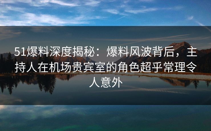 51爆料深度揭秘:爆料风波背后,主持人在机场贵宾室的角色超乎常理令人意外