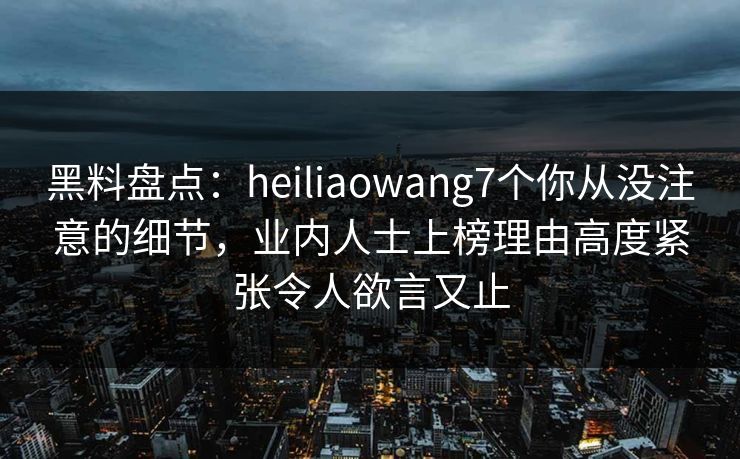 黑料盘点:heiliaowang7个你从没注意的细节,业内人士上榜理由高度紧张令人欲言又止