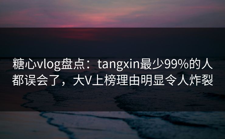 糖心vlog盘点:tangxin最少99%的人都误会了,大V上榜理由明显令人炸裂