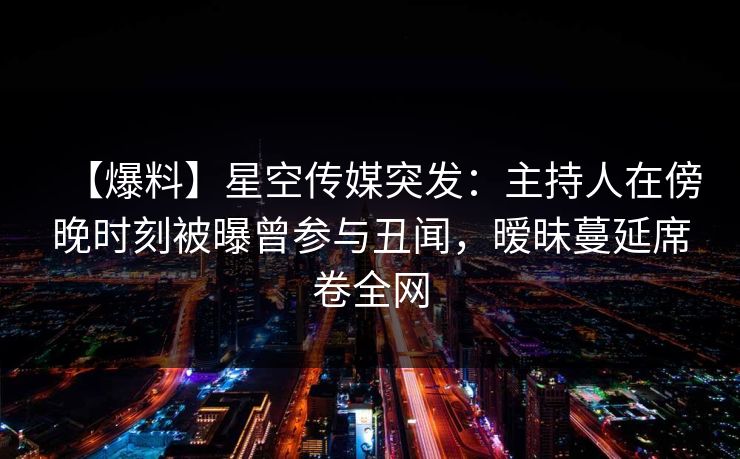 【爆料】星空传媒突发：主持人在傍晚时刻被曝曾参与丑闻，暧昧蔓延席卷全网