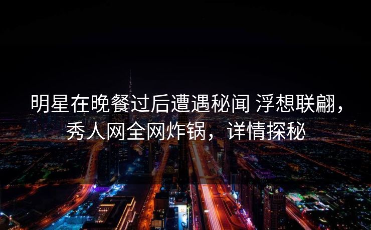 明星在晚餐过后遭遇秘闻 浮想联翩，秀人网全网炸锅，详情探秘