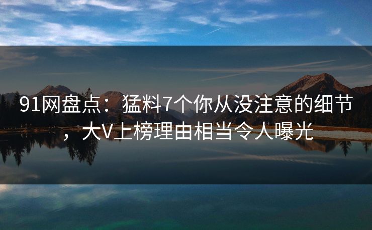 91网盘点：猛料7个你从没注意的细节，大V上榜理由相当令人曝光