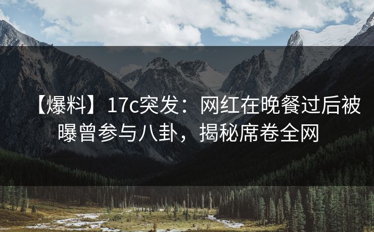 【爆料】17c突发：网红在晚餐过后被曝曾参与八卦，揭秘席卷全网