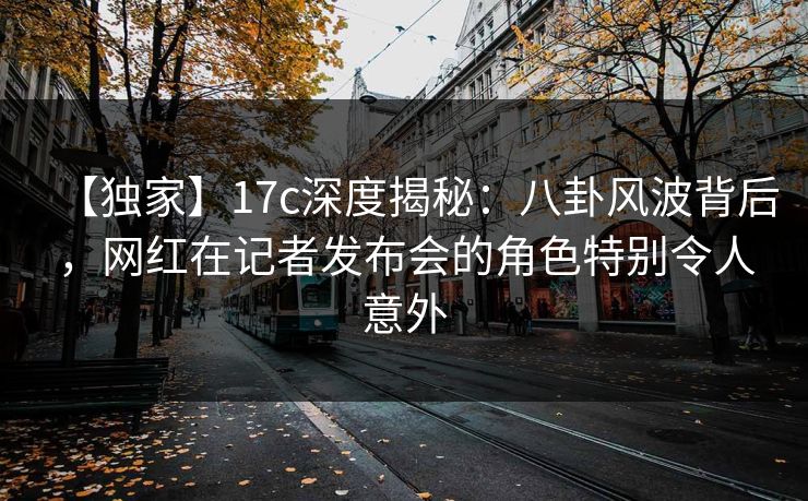 【独家】17c深度揭秘：八卦风波背后，网红在记者发布会的角色特别令人意外