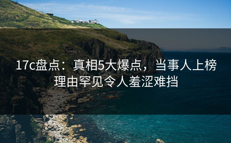 17c盘点：真相5大爆点，当事人上榜理由罕见令人羞涩难挡