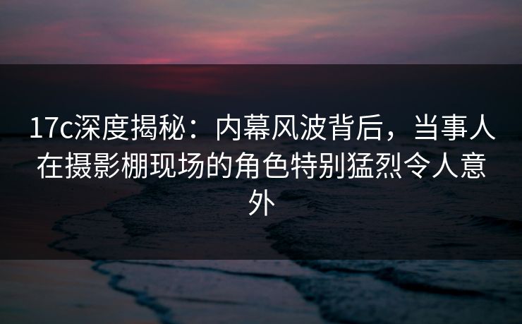 17c深度揭秘:内幕风波背后,当事人在摄影棚现场的角色特别猛烈令人意外