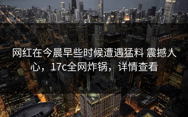 网红在今晨早些时候遭遇猛料 震撼人心，17c全网炸锅，详情查看