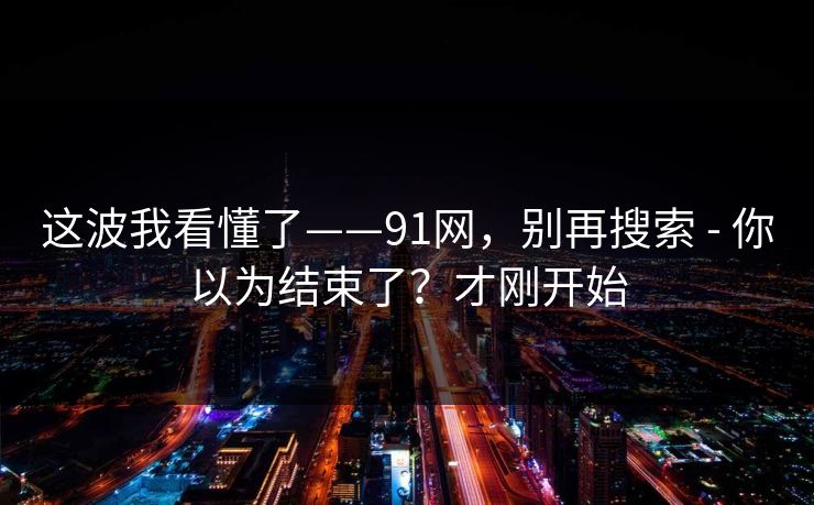 这波我看懂了——91网，别再搜索 - 你以为结束了？才刚开始