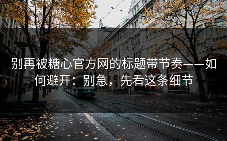 别再被糖心官方网的标题带节奏——如何避开:别急,先看这条细节
