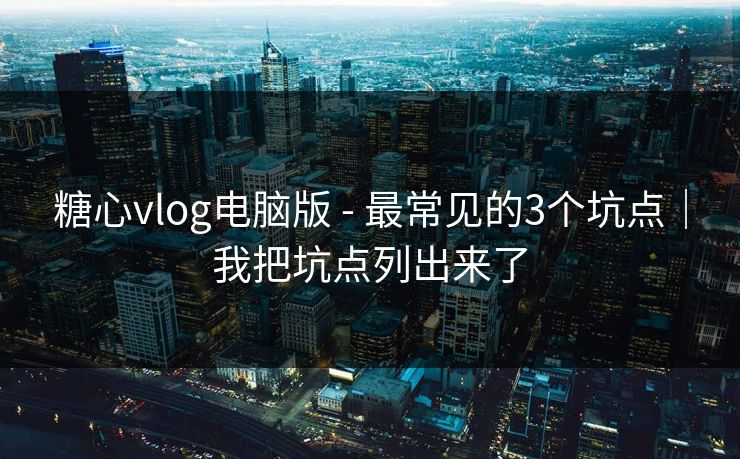 糖心vlog电脑版 - 最常见的3个坑点|我把坑点列出来了