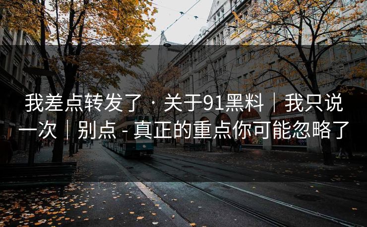 我差点转发了 · 关于91黑料|我只说一次|别点 - 真正的重点你可能忽略了