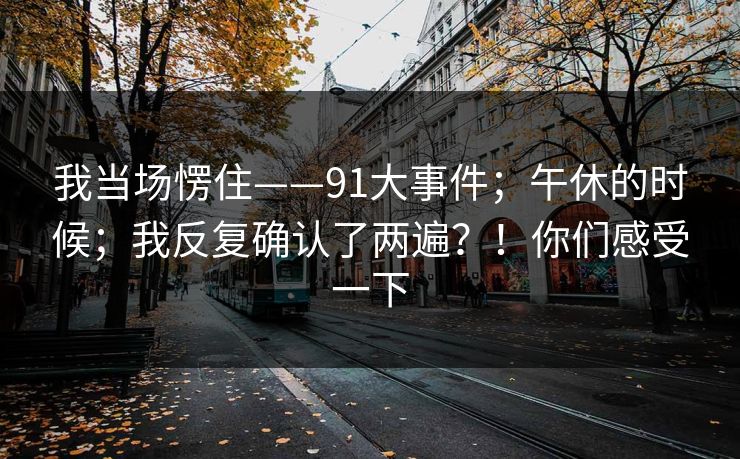 我当场愣住——91大事件;午休的时候;我反复确认了两遍?!你们感受一下