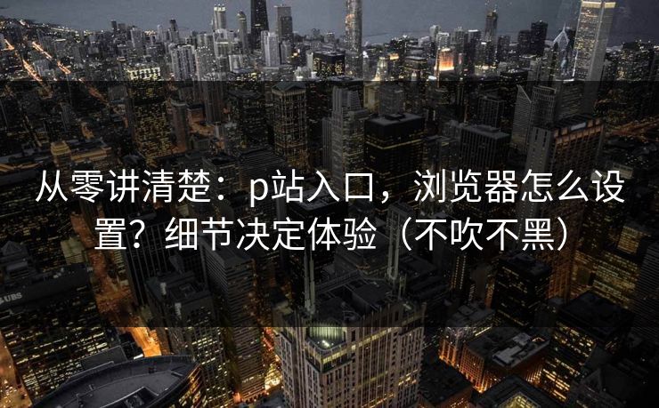 从零讲清楚:p站入口,浏览器怎么设置?细节决定体验(不吹不黑) 从零讲清楚:p站入口,浏览器怎么设置?细节决定体验(不吹不黑)
